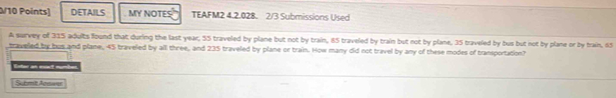 DETAILS MY NOTES TEAFM2 4.2.028. 2/3 Submissions Used 
A survey of 315 adults found that during the last year; 55 traveled by plane but not by train, 85 traveled by train but not by plane, 35 traveled by bus but not by plane or by train, 65
travelled by bus and plane, 45 traveled by all three, and 235 traveled by plane or train. How many did not travel by any of these modes of transportation? 
Enter an esact number. 
Submit Answer