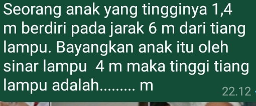 Seorang anak yang tingginya 1,4
m berdiri pada jarak 6 m dari tiang 
lampu. Bayangkan anak itu oleh 
sinar lampu 4 m maka tinggi tiang 
lampu adalah_ m
22.12