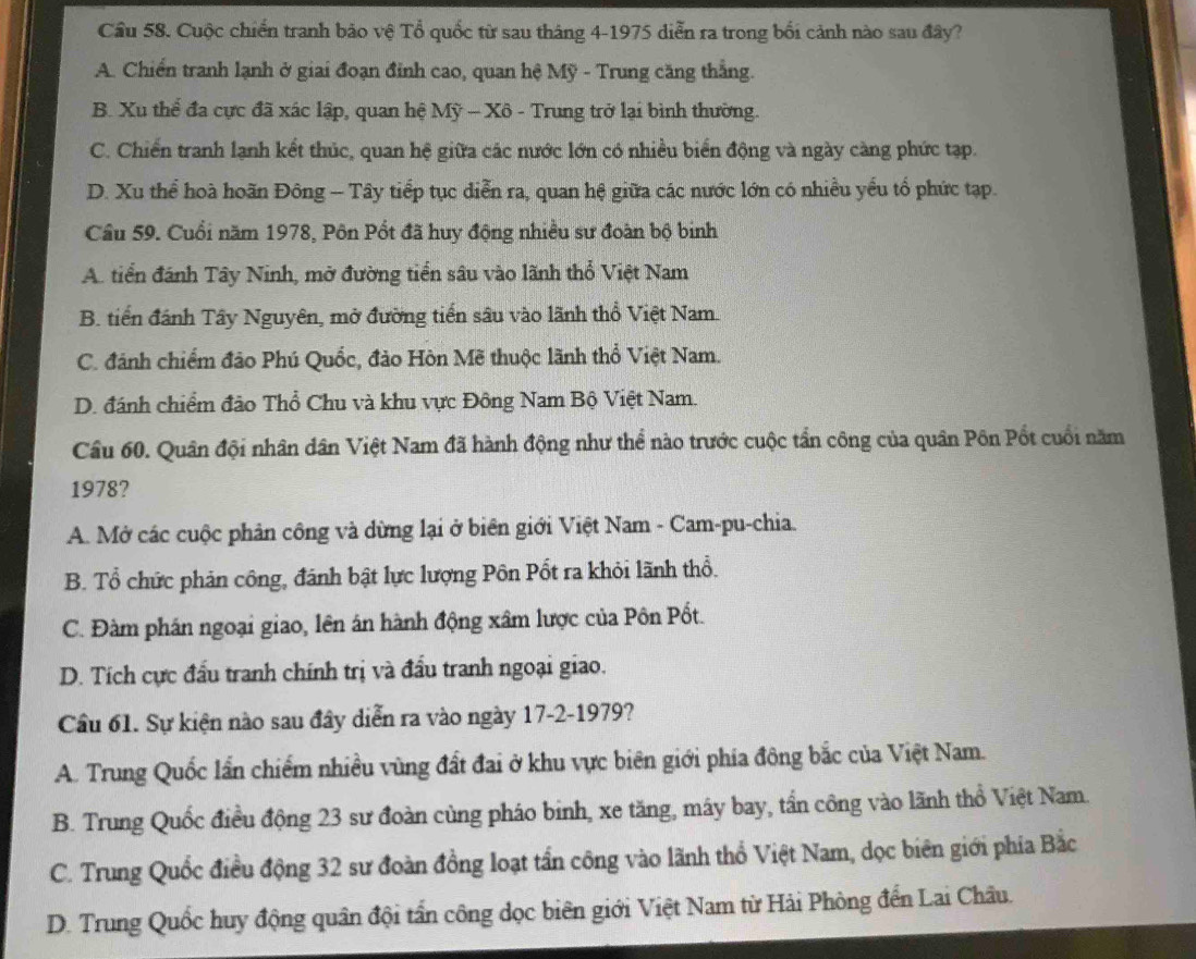 Cầu 58. Cuộc chiến tranh bảo vệ Tổ quốc từ sau tháng 4-1975 diễn ra trong bối cảnh nào sau đây?
A. Chiến tranh lạnh ở giai đoạn đỉnh cao, quan hệ Mỹ - Trung căng thẳng.
B. Xu thể đa cực đã xác lập, quan hệ Mỹ - Xô - Trung trở lại bình thường.
C. Chiến tranh lạnh kết thúc, quan hệ giữa các nước lớn có nhiều biển động và ngày càng phức tạp.
D. Xu thể hoà hoãn Đông - Tây tiếp tục diễn ra, quan hệ giữa các nước lớn có nhiều yếu tổ phức tạp.
Câu 59. Cuối năm 1978, Pôn Pốt đã huy động nhiều sư đoàn bộ binh
A. tiển đánh Tây Ninh, mở đường tiển sâu vào lãnh thổ Việt Nam
B. tiến đánh Tây Nguyên, mở đường tiến sâu vào lãnh thổ Việt Nam.
C. đánh chiếm đảo Phú Quốc, đảo Hòn Mẽ thuộc lãnh thổ Việt Nam.
D. đánh chiểm đảo Thổ Chu và khu vực Đông Nam Bộ Việt Nam.
Cầu 60. Quân đội nhân dân Việt Nam đã hành động như thể nào trước cuộc tần công của quân Pôn Pốt cuối năm
1978?
A. Mở các cuộc phân công và dừng lại ở biên giới Việt Nam - Cam-pu-chia.
B. Tổ chức phản công, đánh bật lực lượng Pôn Pốt ra khỏi lãnh thổ.
C. Đàm phán ngoại giao, lên án hành động xâm lược của Pôn Pốt.
D. Tích cực đầu tranh chính trị và đầu tranh ngoại giao.
Cầu 61. Sự kiện nào sau đây diễn ra vào ngày 17-2-1979?
A. Trung Quốc lần chiếm nhiều vùng đất đai ở khu vực biên giới phía đông bắc của Việt Nam.
B. Trung Quốc điều động 23 sư đoàn cùng pháo binh, xe tăng, máy bay, tần công vào lãnh thổ Việt Nam.
C. Trung Quốc điều động 32 sư đoàn đồng loạt tần công vào lãnh thổ Việt Nam, dọc biên giới phia Bắc
D. Trung Quốc huy động quân đội tần công dọc biên giới Việt Nam từ Hải Phòng đến Lai Châu.