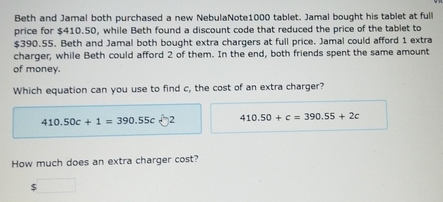 Beth and Jamal both purchased a new NebulaNote1000 tablet. Jamal bought his tablet at full 
price for $410.50, while Beth found a discount code that reduced the price of the tablet to
$390.55. Beth and Jamal both bought extra chargers at full price. Jamal could afford 1 extra 
charger, while Beth could afford 2 of them. In the end, both friends spent the same amount 
of money. 
Which equation can you use to find c, the cost of an extra charger?
410.50c+1=390.55c 2
410.50+c=390.55+2c
How much does an extra charger cost?
$