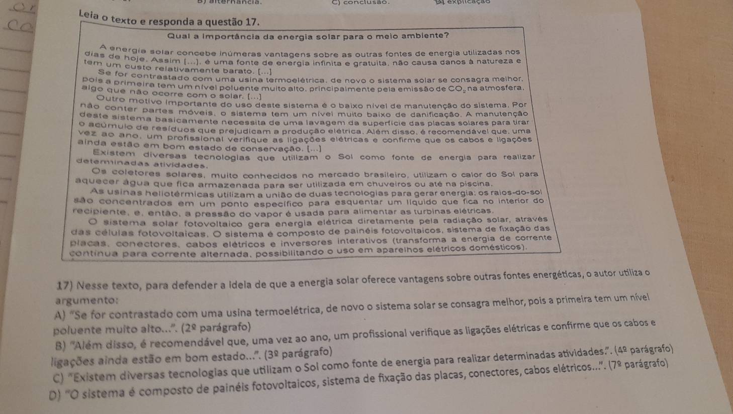 Leia o texto e responda a questão 17.
Qual a Importância da energia solar para o meio ambiente?
A energía solar concebe inúmeras vantaqens sobre as outras fontes de energía utilizadas nos
dias de hoje. Assim (...), é uma fonte de energia infinita e gratuita, não causa danos à natureza e
tem um custo relativamente barato. [...]
Se for contrastado com uma usina termoelétrica, de novo o sistema solar se consagra melhor,
pois a primeira tem um nível poluente muito alto, principalmente pela emissão de CO. na atmosfera.
algo que não ocorre com o solar. [...]
Outro motivo importante do uso deste sistema é o baixo nível de manutenção do sistema. Por
não conter partes móveis, o sistema tem um nível muito baixo de danificação. A manutenção
deste sistema basicamente necessita de uma lavagem da superfície das placas solares para tirar
O acúmulo de resíduos que prejudicam a produção elétrica. Além disso, é recomendável que, uma
vez ao ano, um profissional verifique as ligações elétricas e confirme que os cabos e ligações
ainda estão em bom estado de conservação. [...]
Existem diversas tecnologias que utilizam o Sol como fonte de energia para realizar
determinadas atividades.
Os coletores solares, muito conhecidos no mercado brasileiro, utilizam o calor do Sol para
aquecer água que fica armazenada para ser utilizada em chuveiros ou até na piscina.
As usinas heliotérmicas utilizam a união de duas tecnologias para gerar energia: os raios-do-sol
são concentrados em um ponto específico para esquentar um líquido que fica no interior do
recipiente, e, então, a pressão do vapor é usada para alimentar as turbinas elétricas.
O sistema solar fotovoltaico gera energia elétrica diretamente pela radiação solar, através
das células fotovoltaicas. O sistema é composto de painéis fotovoltaicos, sistema de fixação das
placas, conectores, cabos elétricos e inversores interativos (transforma a energia de corrente
continua para corrente alternada, possibilitando o uso em aparelhos elétricos domésticos).
17) Nesse texto, para defender a Idela de que a energia solar oferece vantagens sobre outras fontes energéticas, o autor utiliza o
argumento:
A "Se for contrastado com uma usina termoelétrica, de novo o sistema solar se consagra melhor, pois a primeira tem um nível
poluente muito alto...". (2^(_ Q) parágrafo)
B) "Além disso, é recomendável que, uma vez ao ano, um profissional verifique as ligações elétricas e confirme que os cabos e
ligações ainda estão em bom estado...'. (3^(_ circ) parágrafo)    
C) "Existem diversas tecnologias que utilizam o Sol como fonte de energia para realizar determinadas atividades”. (4º parágrafo)
D) 'O sistema é composto de painéis fotovoltaicos, sistema de fixação das placas, conectores, cabos elétricos.... 7^(_ circ) parágrafo)