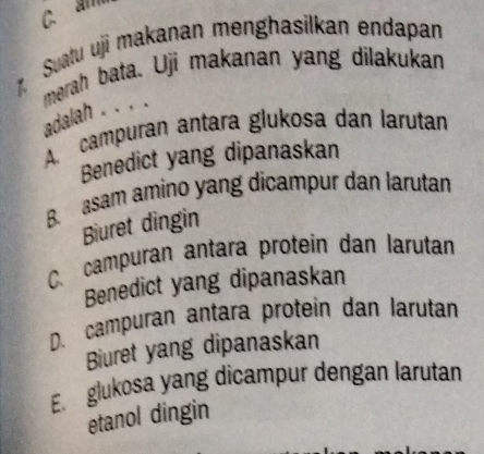 a 
1 Suatu uji makanan menghasilkan endapan
merah bata. Uji makanan yang dilakukan adalah . . , .
A. campuran antara glukosa dan larutan
Benedict yang dipanaskan
B. asam amino yang dicampur dan larutan
Biuret dingin
C. campuran antara protein dan larutan
Benedict yang dipanaskan
D. campuran antara protein dan larutan
Biuret yang dipanaskan
E. glukosa yang dicampur dengan larutan
etanol dingin