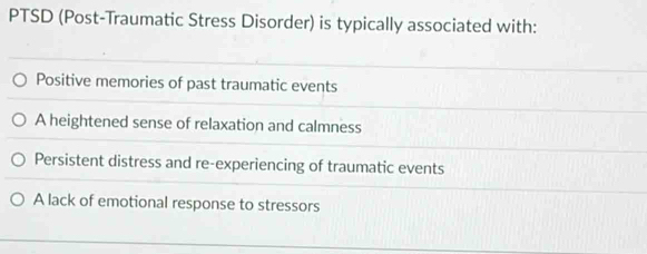 PTSD (Post-Traumatic Stress Disorder) is typically associated with:
Positive memories of past traumatic events
A heightened sense of relaxation and calmness
Persistent distress and re-experiencing of traumatic events
A lack of emotional response to stressors