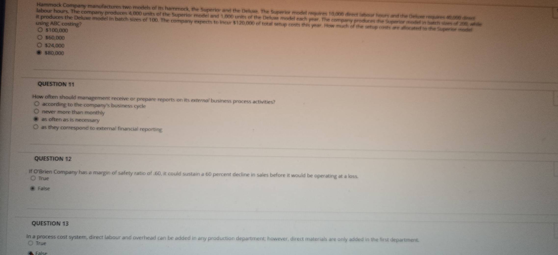 Hammock Company manufactures two models of its hammock, the Superior and the Deluxe. The Superior model requires 13,000 direct labour hours and the Deluxe requires 40,000 direc
labour hours. The company produces 4,000 units of the Superior model and 1,000 units of the Deluxe model each year. The company produces the Superior model in batch sizes of 200, wile
it produces the Deluxe model in batch sizes of 100. The company expects to incur $120,000 of total setup costs this year. How much of the setup costs are allocated to the Superior model
using ABC costing?
$100,000
$60,000
$24,000
$80,000
QUESTION 11
How often should management receive or prepare reports on its externa/ business process activities?
according to the company's business cycle
never more than monthly
as often as is necessary
as they correspond to external financial reporting
QUESTION 12
If O'Brien Company has a margin of safety ratio of . 60, it could sustain a 60 percent decline in sales before it would be operating at a loss.
True
False
QUESTION 13
In a process cost system, direct labour and overhead can be added in any production department; however, direct materials are only added in the first department.
True
