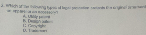 Which of the following types of legal protection protects the original ornament
on apparel or an accessory?
A. Utility patent
B. Design patent
C. Copyright
D. Trademark