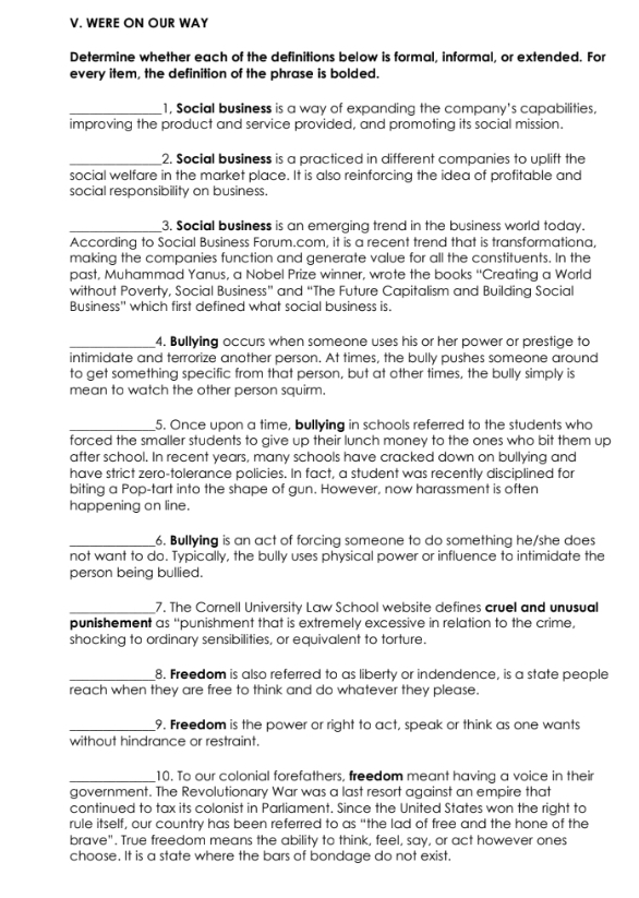 WERE ON OUR WAY
Determine whether each of the definitions below is formal, informal, or extended. For
every item, the definition of the phrase is bolded.
_1, Social business is a way of expanding the company's capabilities,
improving the product and service provided, and promoting its social mission.
_2. Social business is a practiced in different companies to uplift the
social welfare in the market place. It is also reinforcing the idea of profitable and
social responsibility on business.
_3. Social business is an emerging trend in the business world today.
According to Social Business Forum.com, it is a recent trend that is transformationa,
making the companies function and generate value for all the constituents. In the
past, Muhammad Yanus, a Nobel Prize winner, wrote the books “Creating a World
without Poverty, Social Business” and “The Future Capitalism and Building Social
Business" which first defined what social business is.
_4. Bullying occurs when someone uses his or her power or prestige to
intimidate and terrorize another person. At times, the bully pushes someone around
to get something specific from that person, but at other times, the bully simply is
mean to watch the other person squirm.
_5. Once upon a time, bullying in schools referred to the students who
forced the smaller students to give up their lunch money to the ones who bit them up
after school. In recent years, many schools have cracked down on bullying and
have strict zero-tolerance policies. In fact, a student was recently disciplined for
biting a Pop-tart into the shape of gun. However, now harassment is often
happening on line.
_6. Bullying is an act of forcing someone to do something he/she does
not want to do. Typically, the bully uses physical power or influence to intimidate the
person being bullied.
_7. The Cornell University Law School website defines cruel and unusual
punishement as “punishment that is extremely excessive in relation to the crime,
shocking to ordinary sensibilities, or equivalent to torture.
_8. Freedom is also referred to as liberty or indendence, is a state people
reach when they are free to think and do whatever they please.
_9. Freedom is the power or right to act, speak or think as one wants
without hindrance or restraint.
_10. To our colonial forefathers, freedom meant having a voice in their
government. The Revolutionary War was a last resort against an empire that
continued to tax its colonist in Parliament. Since the United States won the right to
rule itself, our country has been referred to as “the lad of free and the hone of the
brave". True freedom means the ability to think, feel, say, or act however ones
choose. It is a state where the bars of bondage do not exist.