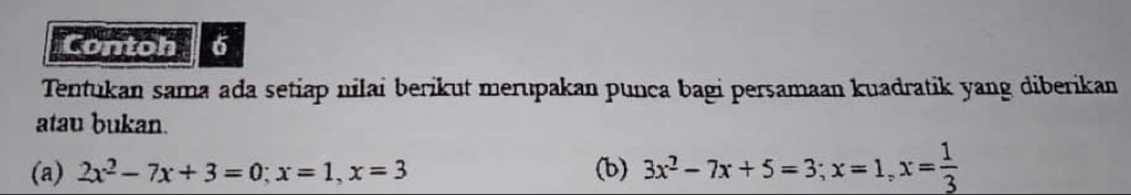 Contoh 6 
Tentukan sama ada setiap nilai berikut merupakan punca bagi persamaan kuadratik yang diberikan 
atau bukan. 
(a) 2x^2-7x+3=0; x=1, x=3 (b) 3x^2-7x+5=3; x=1, x= 1/3 