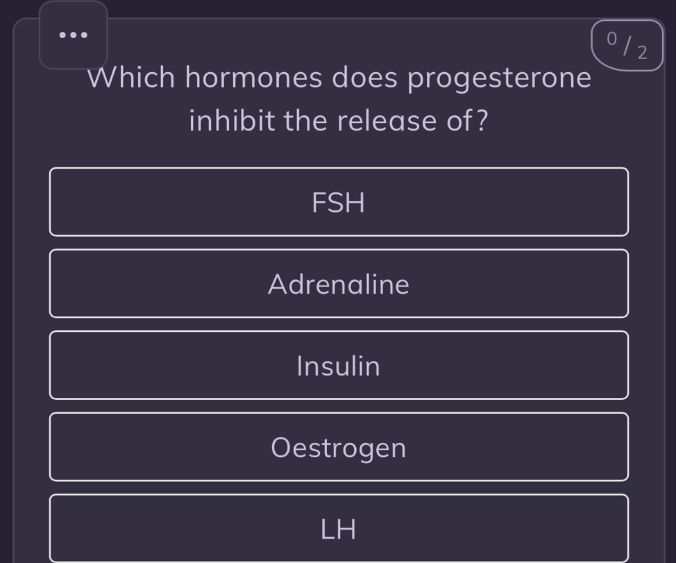 0 / 2
Which hormones does progesterone
inhibit the release of?
FSH
Adrenaline
Insulin
Oestrogen
LH