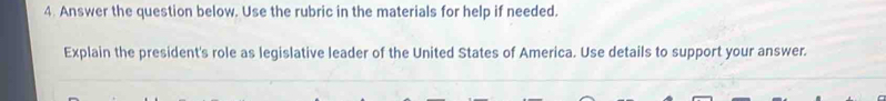 Answer the question below. Use the rubric in the materials for help if needed. 
Explain the president's role as legislative leader of the United States of America. Use details to support your answer.