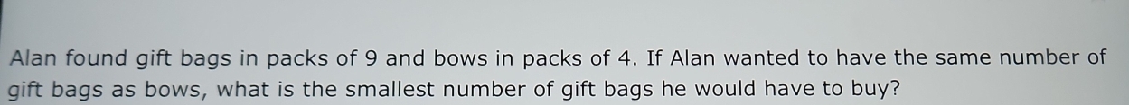 Alan found gift bags in packs of 9 and bows in packs of 4. If Alan wanted to have the same number of 
gift bags as bows, what is the smallest number of gift bags he would have to buy?