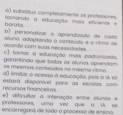 a) substituir completamente os professores.
tornando a educação mais eficiente e
barata.
b) personalizar o aprendizado de cada
aluno, adaptando o conteúdo e o ritmo de
acordo com suas necessidades.
c) tornar a educação mais padronizada,
garantindo que todos os alunos aprendam 
os mesmos conteúdos no mesmo ritmo.
d) limitar o acesso à educação, pois a IA só
estará disponível para as escolas com
recursos financeiros.
e) dificultar a interação entre alunos e
professores, uma vez que a IA se
encarregará de todo o processo de ensino.