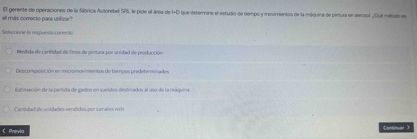 El gerente de operaciones de la fábrica Autorebel SRL le pide al área de I+D que determine el estudio de tiempo y movirientos de la máquina de pintura en aerosol. ¿Qué método es
el más correcto para utilizar?
Seleccione la respuesta correcta:
Medida de cantidad de litros de pintura por unidad de producción
Descomposición en micromovimientos de tiempos predeterminados
Estimación de la partida de gastos en sueldos destinados al uso de la máquina
Cantidad de unidades vendidos por canales web
Previo Continuar >