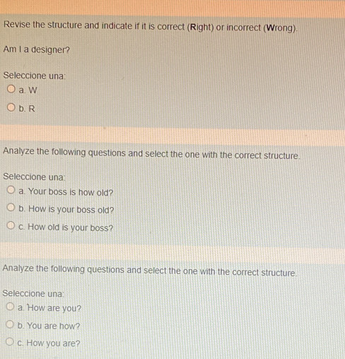 Revise the structure and indicate if it is correct (Right) or incorrect (Wrong).
Am I a designer?
Seleccione una:
a. W
b. R
Analyze the following questions and select the one with the correct structure.
Seleccione una:
a. Your boss is how old?
b. How is your boss old?
c. How old is your boss?
Analyze the following questions and select the one with the correct structure.
Seleccione una:
a. 'How are you?
b. You are how?
c. How you are?