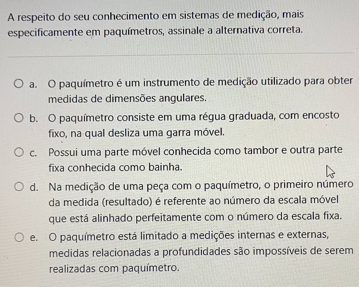 A respeito do seu conhecimento em sistemas de medição, mais
especificamente em paquímetros, assinale a alternativa correta.
a. O paquímetro é um instrumento de medição utilizado para obter
medidas de dimensões angulares.
b. O paquímetro consiste em uma régua graduada, com encosto
fixo, na qual desliza uma garra móvel.
c. Possui uma parte móvel conhecida como tambor e outra parte
fixa conhecida como bainha.
d. Na medição de uma peça com o paquímetro, o primeiro número
da medida (resultado) é referente ao número da escala móvel
que está alinhado perfeitamente com o número da escala fixa.
e. O paquímetro está limitado a medições internas e externas,
medidas relacionadas a profundidades são impossíveis de serem
realizadas com paquímetro.