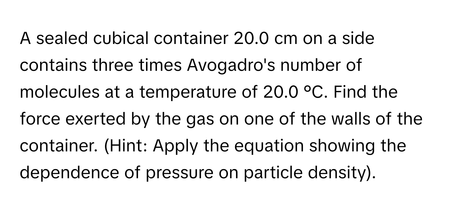 A sealed cubical container 20.0 cm on a side contains three times Avogadro's number of molecules at a temperature of 20.0 °C. Find the force exerted by the gas on one of the walls of the container. (Hint: Apply the equation showing the dependence of pressure on particle density).