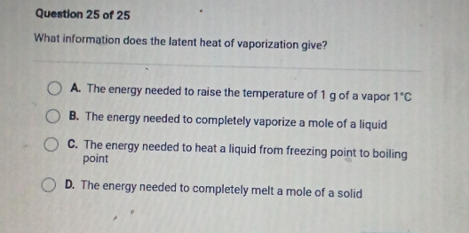 What information does the latent heat of vaporization give?
A. The energy needed to raise the temperature of 1 g of a vapor 1°C
B. The energy needed to completely vaporize a mole of a liquid
C. The energy needed to heat a liquid from freezing point to boiling
point
D. The energy needed to completely melt a mole of a solid