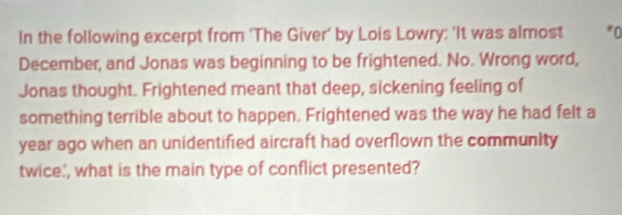 In the following excerpt from ‘The Giver' by Lois Lowry; 'It was almost 
December, and Jonas was beginning to be frightened. No. Wrong word, 
Jonas thought. Frightened meant that deep, sickening feeling of 
something terrible about to happen. Frightened was the way he had felt a 
year ago when an unidentified aircraft had overflown the community 
twice', what is the main type of conflict presented?