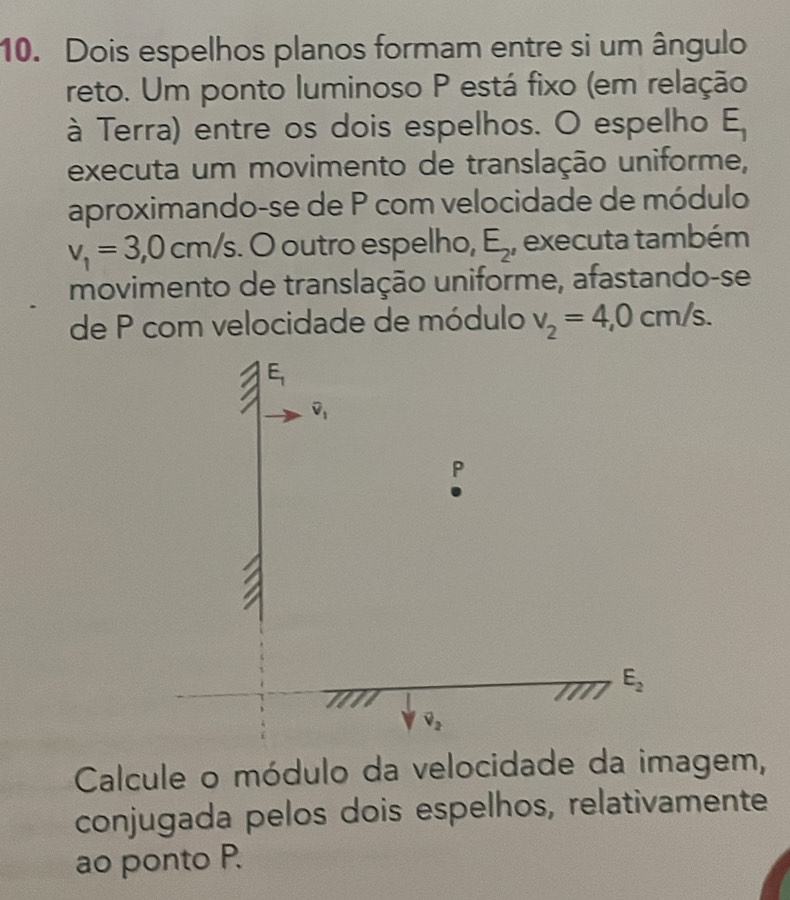 Dois espelhos planos formam entre si um ângulo 
reto. Um ponto luminoso P está fixo (em relação 
à Terra) entre os dois espelhos. O espelho E_1
executa um movimento de translação uniforme, 
aproximando-se de P com velocidade de módulo
v_1=3,0cm/s O outro espelho, E_2 , executa também 
movimento de translação uniforme, afastando-se 
de P com velocidade de módulo v_2=4,0cm/s.
E_1
overline v_1
P
E_2
downarrow v_2
Calcule o módulo da velocidade da imagem, 
conjugada pelos dois espelhos, relativamente 
ao ponto P.