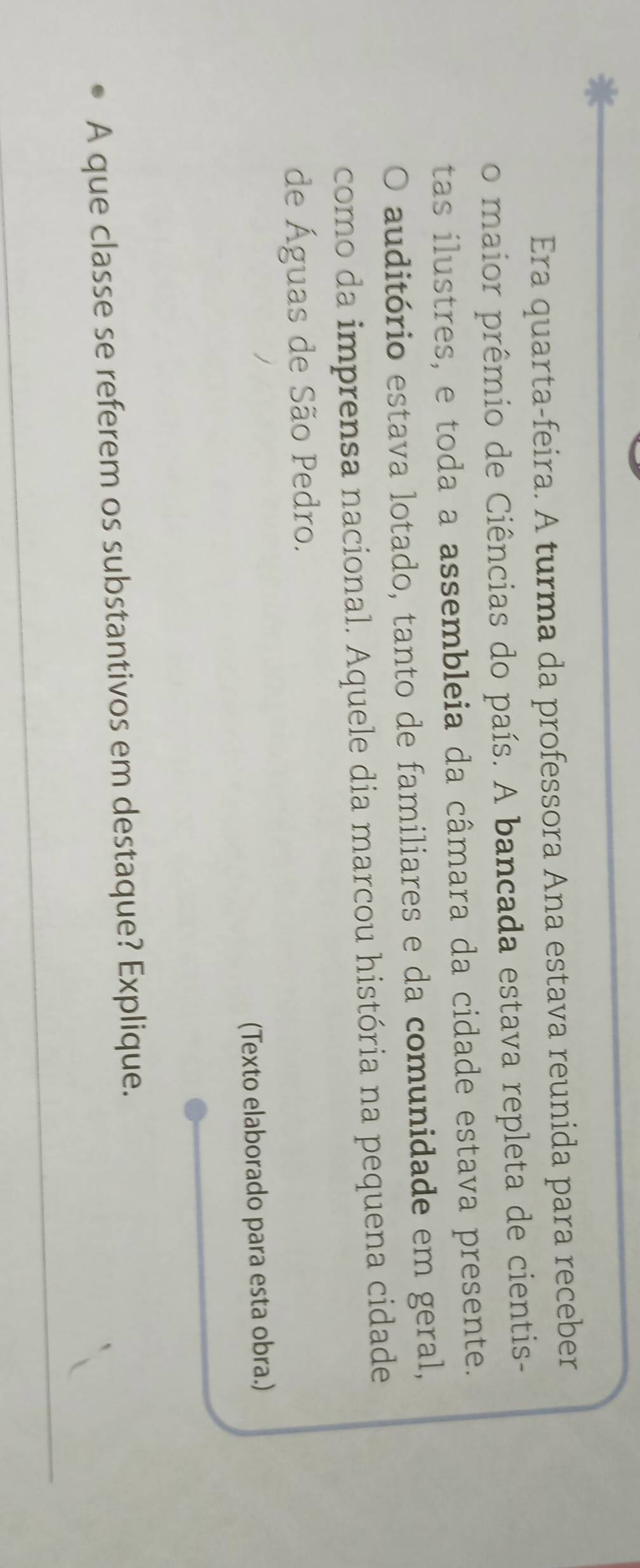 Era quarta-feira. A turma da professora Ana estava reunida para receber 
o maior prêmio de Ciências do país. A bancada estava repleta de cientis- 
tas ilustres, e toda a assembleia da câmara da cidade estava presente. 
O auditório estava lotado, tanto de familiares e da comunidade em geral, 
como da imprensa nacional. Aquele dia marcou história na pequena cidade 
de Águas de São Pedro. 
(Texto elaborado para esta obra.) 
A que classe se referem os substantivos em destaque? Explique.