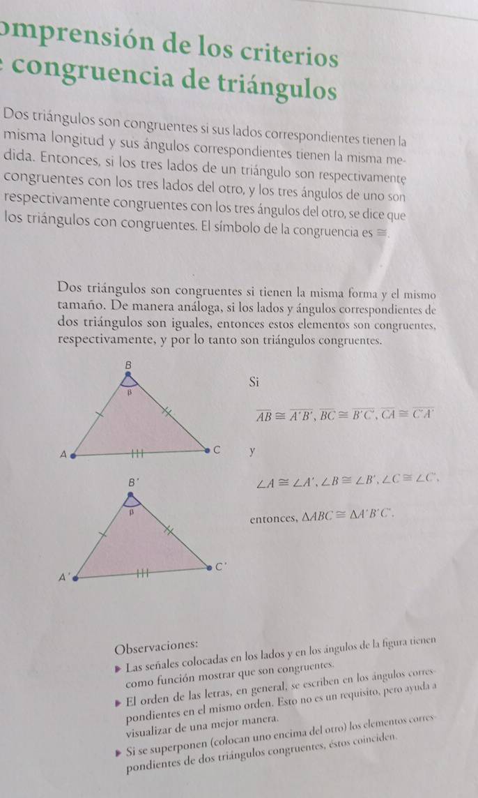 omprensión de los criterios
congruencia de triángulos
Dos triángulos son congruentes si sus lados correspondientes tienen la
misma longitud y sus ángulos correspondientes tienen la misma me-
dida. Entonces, si los tres lados de un triángulo son respectivamente
congruentes con los tres lados del otro, y los tres ángulos de uno son
respectivamente congruentes con los tres ángulos del otro, se dice que
los triángulos con congruentes. El símbolo de la congruencia es ≡.
Dos triángulos son congruentes si tienen la misma forma y el mismo
tamaño. De manera análoga, si los lados y ángulos correspondientes de
dos triángulos son iguales, entonces estos elementos son congruentes,
respectivamente, y por lo tanto son triángulos congruentes.
Si
overline AB≌ overline A'B',overline BC≌ overline B'C',overline CA≌ overline CA
y
∠ A≌ ∠ A',∠ B≌ ∠ B',∠ C≌ ∠ C',
entonces, △ ABC≌ △ A'B'C'.
Observaciones:
Las señales colocadas en los lados y en los ángulos de la figura tienen
como función mostrar que son congruentes.
El orden de las letras, en general, se escriben en los ángulos corres
pondientes en el mismo orden. Esto no es un requisito, pero ayuda a
visualizar de una mejor manera.
Si se superponen (colocan uno encima del otro) los elementos corres
pondientes de dos triángulos congruentes, éstos coinciden.