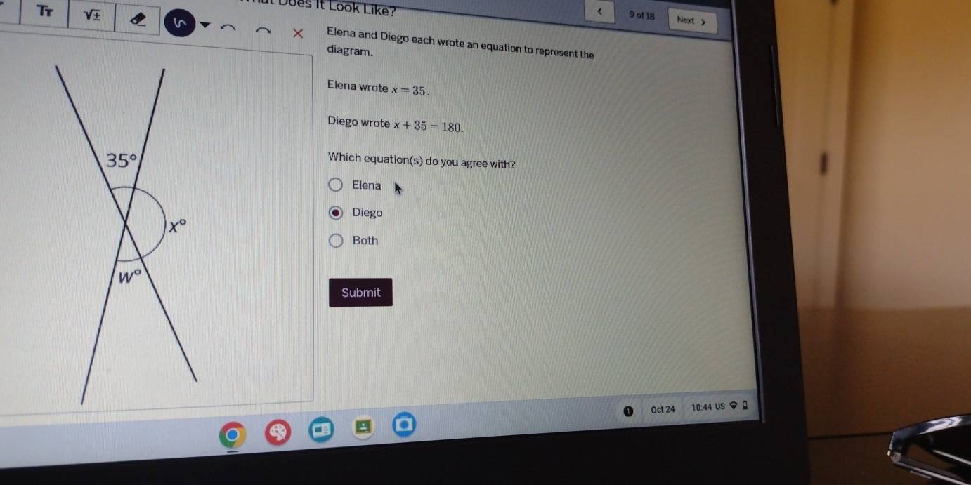 Does it Look Like?
Tr sqrt(± ) < 9 of 18 Next >
in
Elena and Diego each wrote an equation to represent the
diagram.
Elena wrote x=35.
Diego wrote x+35=180.
Which equation(s) do you agree with?
Elena
Diego
Both
Submit
Oct 24 10:44 US マ 0