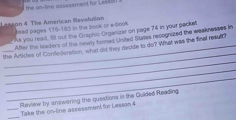 the on-line assessment for Lessoll . 
Lesson 4 The American Revolution 
Read pages 176-183 in the book or e-book 
As you read, fill out the Graphic Organizer on page 74 in your packet 
After the leaders of the newly formed United States recognized the weaknesses in 
_ 
_ 
_the Articles of Confederation, what did they decide to do? What was the final result? 
_ 
_ 
Review by answering the questions in the Guided Reading 
_ 
_Take the on-line assessment for Lesson 4