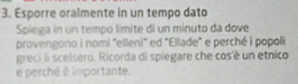 Esporre oralmente in un tempo dato 
Spiega in un tempo límite di un minuto da dove 
provengono i nomi "elleni" ed "Ellade" e perché i popoli 
greci li scelsero. Ricorda di spiegare che cos'é un etnico 
e perché é importante.