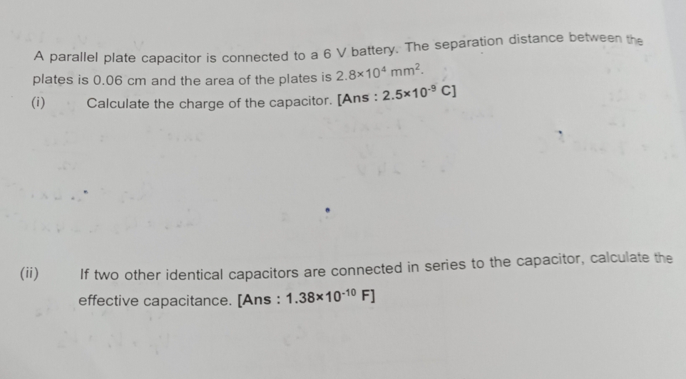 A parallel plate capacitor is connected to a 6 V battery. The separation distance between the 
plates is 0.06 cm and the area of the plates is 2.8* 10^4mm^2. 
(i) Calculate the charge of the capacitor. [Ans : 2.5* 10^(-9)C]
(ii) If two other identical capacitors are connected in series to the capacitor, calculate the 
effective capacitance. [Ans : 1.38* 10^(-10)F]