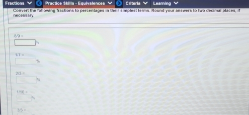 Fractions Practice Skills - Equivalences Criteria Learning 
Convert the following fractions to percentages in their simplest terms. Round your answers to two decimal places, if 
necessary
8/9=
□ %
1/7=
□ %
2/3=
□ %
beginarrayr 1/10= hline endarray
3/5=