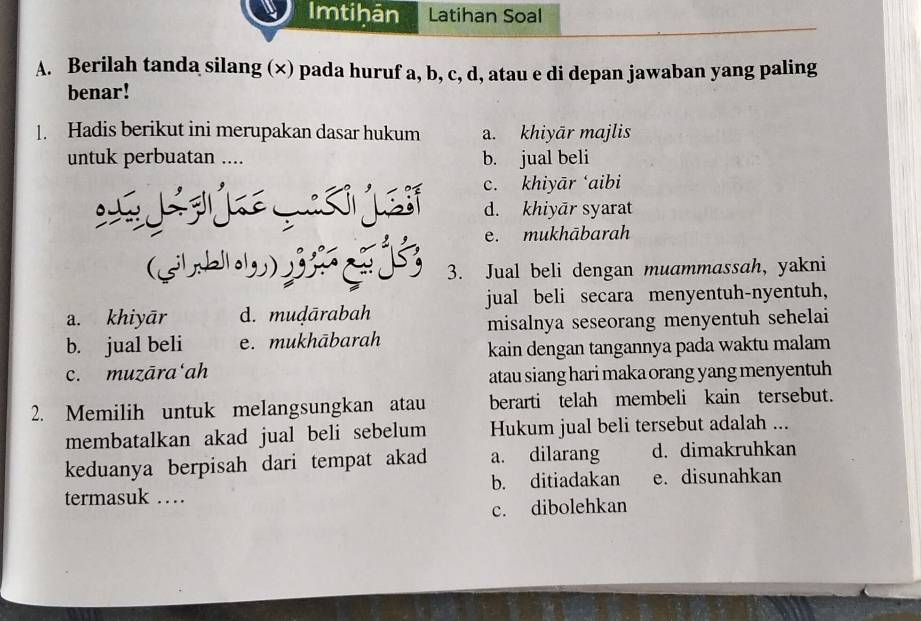 Imtihān Latihan Soal
A. Berilah tanda silang (∞) pada huruf a, b, c, d, atau e di depan jawaban yang paling
benar!
1. Hadis berikut ini merupakan dasar hukum a. khiyār majlis
untuk perbuatan .... b. jual beli
c. khiyār ‘aibi
d. khiyār syarat
e. mukhābarah
(gh) 3 3. Jual beli dengan muammassah, yakni
jual beli secara menyentuh-nyentuh,
a. khiyār d. muḍārabah
misalnya seseorang menyentuh sehelai
b. jual beli e. mukhābarah
kain dengan tangannya pada waktu malam
c. muzāra‘ah
atau siang hari maka orang yang menyentuh
2. Memilih untuk melangsungkan atau berarti telah membeli kain tersebut.
membatalkan akad jual beli sebelum Hukum jual beli tersebut adalah ...
keduanya berpisah dari tempat akad a. dilarang d. dimakruhkan
termasuk … b. ditiadakan e. disunahkan
c. dibolehkan