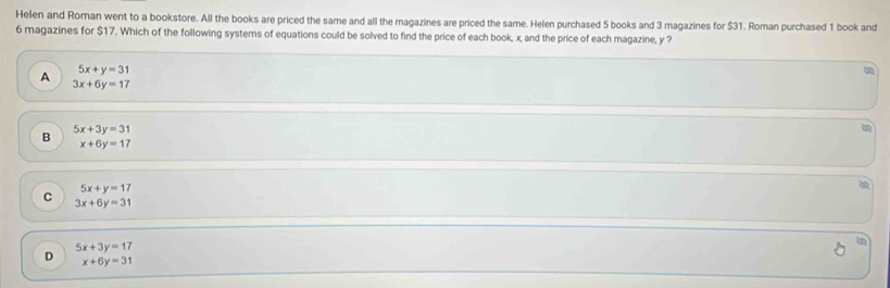 Helen and Roman went to a bookstore. All the books are priced the same and all the magazines are priced the same. Helen purchased 5 books and 3 magazines for $31. Roman purchased 1 book and
6 magazines for $17. Which of the following systems of equations could be solved to find the price of each book, x, and the price of each magazine, y ?
A 5x+y=31
a
3x+6y=17
B 5x+3y=31
x+6y=17
5x+y=17
C 3x+6y=31
5x+3y=17
D x+6y=31