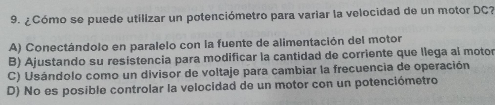 ¿Cómo se puede utilizar un potenciómetro para variar la velocidad de un motor DC?
A) Conectándolo en paralelo con la fuente de alimentación del motor
B) Ajustando su resistencia para modificar la cantidad de corriente que llega al motor
C) Usándolo como un divisor de voltaje para cambiar la frecuencia de operación
D) No es posible controlar la velocidad de un motor con un potenciómetro