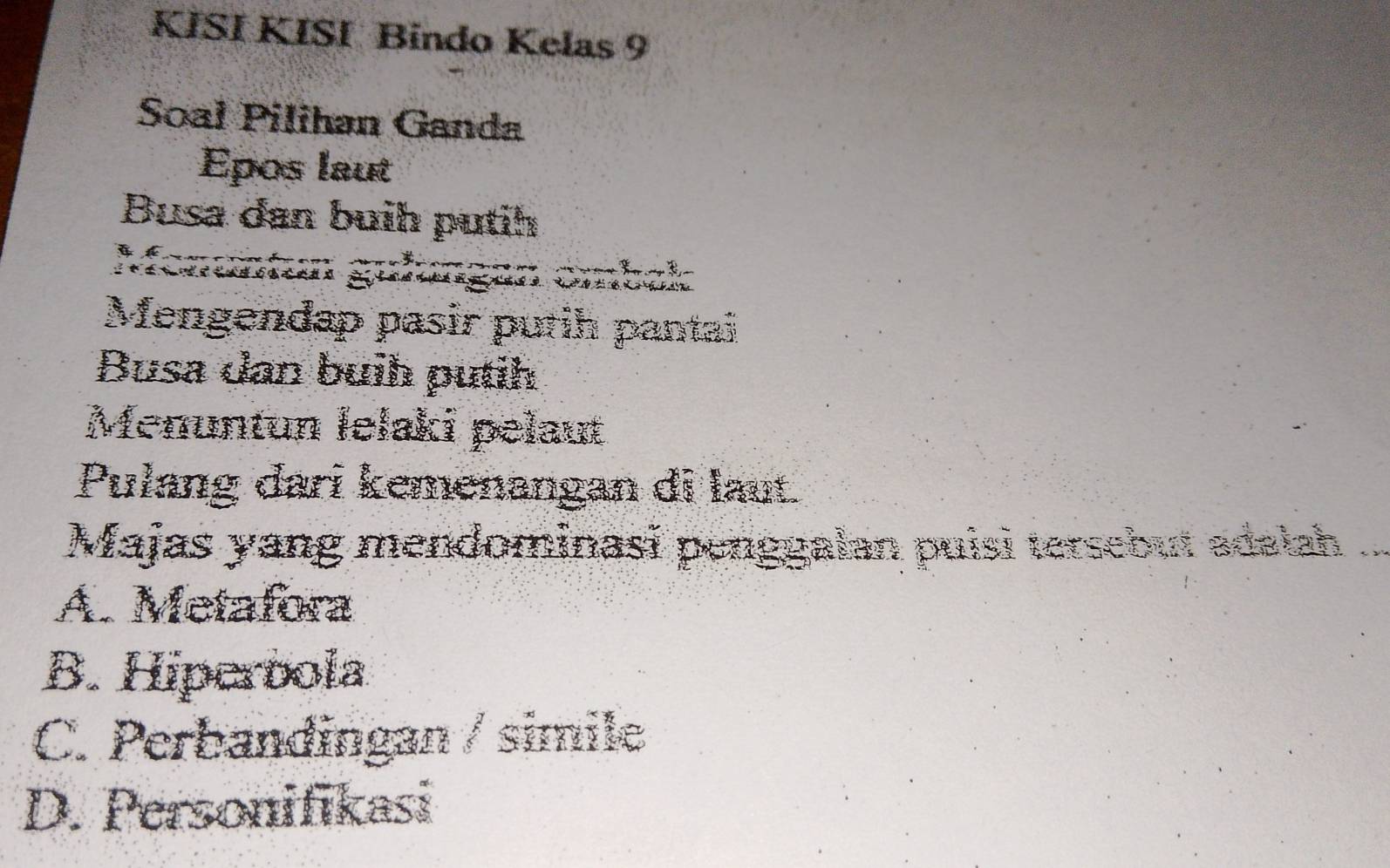 KİSÍ KISI Bindo Kelas 9
Soal Pilihan Ganda
Epos laut
Busa dan buih putih
Mengendap pasir putih pantai
Busa dan buih putih
Menuntun lelaki pelaut
Pułang dari kemenangan di laut
Majas yang mendominasī penggalan puisi tersebut adalah
A. Metafora
B. Hiperbola
C. Perbandingan / simile
D. Personifikasi