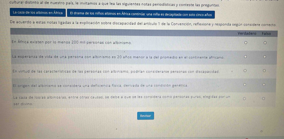 cultural distinto al de nuestro país, le invitamos a que lea las siguientes notas periodísticas y conteste las preguntas.
La caza de los albinos en África El drama de los niños albinos en África continúa: una niña es decapitada con solo cinco años
De acuerdo a estas notas ligadas a la explicación sobre discapacidad del artículo 1 de la Convención, reflexione y responda según considere correcto.
Verdadero Falso
En África existen por lo menos 200 mil personas con albinismo.
La esperanza de vida de una persona con albinismo es 20 años menor a la del promedio en el continente africano.
En virtud de las características de las personas con albinismo, podrían considerarse personas con discapacidad.
El origen del albinismo se considera una deficiencia física, derivada de una condición genética.
La caza de losías albinos/as, entre otras causas, se debe a que se les considera como personas puras, elegidas por un
ser divino.
Revisar