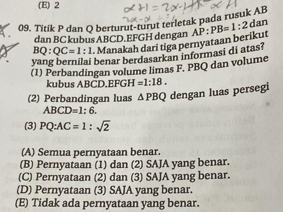 (E) 2
09. Titik P dan Q berturut-turut terletak pada rusuk AB
dan BC kubus ABCD. EFGH dengan AP:PB=1:2 dan
BO° QC=1:1. Manakah dari tiga pernyataan berikut
yang bernilai benar berdasarkan informasi di atas?
(1) Perbandingan volume limas F. PBQ dan volume
kubus ABCD. EFGH =1:18. 
(2) Perbandingan luas △ PBQ dengan luas persegi
ABCD=1:6. 
(3) PQ:AC=1:sqrt(2)
(A) Semua pernyataan benar.
(B) Pernyataan (1) dan (2) SAJA yang benar.
(C) Pernyataan (2) dan (3) SAJA yang benar.
(D) Pernyataan (3) SAJA yang benar.
(E) Tidak ada pernyataan yang benar.