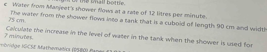 ght of the small bottle. 
c Water from Manjeet’s shower flows at a rate of 12 litres per minute.
75 cm. 
The water from the shower flows into a tank that is a cuboid of length 90 cm and width
7 minutes. Calculate the increase in the level of water in the tank when the shower is used for 
Imbridge IGCSE Mathematics (0580) Pano