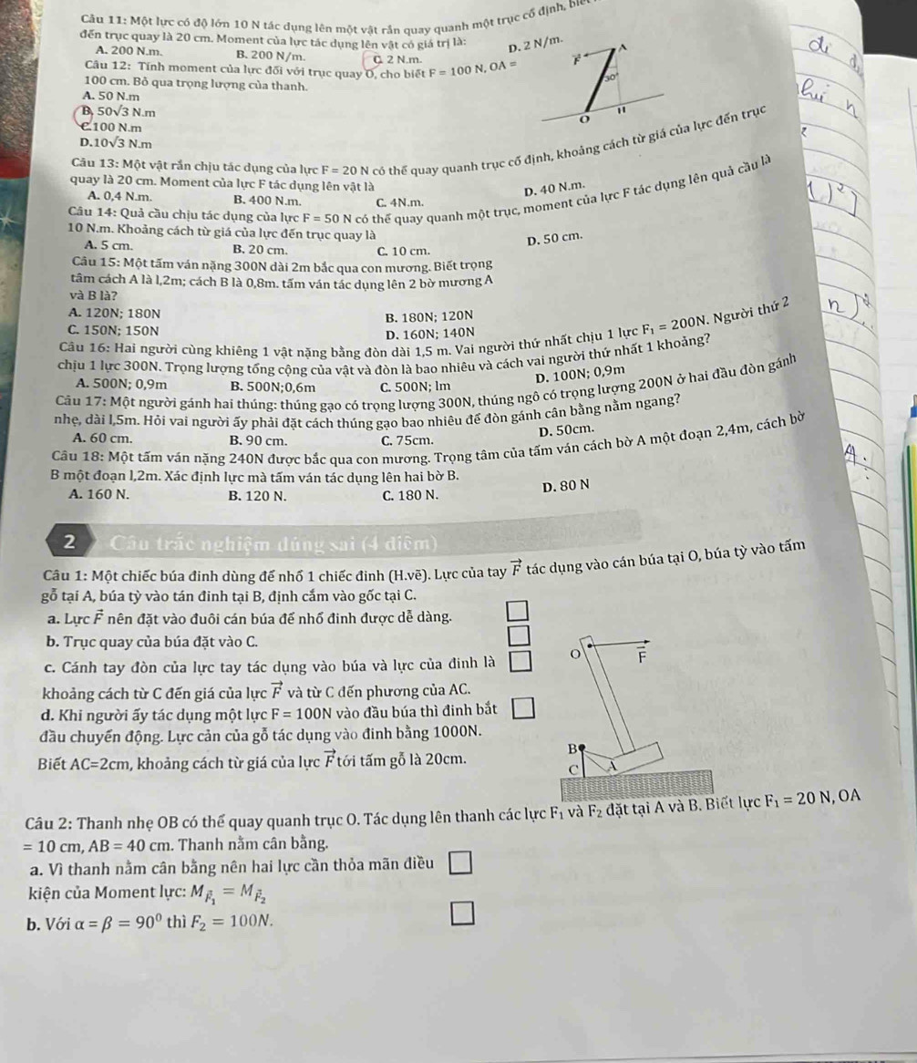Một lực có độ lớn 10 N tác dụng lên một vật rần quay quanh một trục cổ định, bie
đến trục quay là 20 cm. Moment của lực tác dụng lên vật có giá trị là:
A. 200 N.m. B. 200 N/m. Q 2 N.m.
Câu 12: Tính moment của lực đối với trục quay O, cho biết F=100N,OA=
100 cm. Bỏ qua trọng lượng của thanh.
A. 50 N.m
B. 50sqrt(3)N.m
C100 N.m
D. 10sqrt(3)N.m
Câu 13: Một vật rần chịu tác dụng của lực F=20N có thể quay quanh trục cố định, khoảng cách từ giá của lực đến trục
quay là 20 cm. Moment của lực F tác dụng lên vật là
D. 40 N.m.
Câu 14: Quả cầu chịu tác dụng của lực F=50N N có thể quay quanh một trục, moment của lực F tác dụng lên quả cầu là
A. 0,4 N.m. B. 400 N.m. C. 4N.m.
10 N.m. Khoảng cách từ giá của lực đến trục quay là
D. 50 cm.
A. 5 cm. B. 20 cm. C. 10 cm.
Câu 15: Một tấm ván nặng 300N dài 2m bắc qua con mương. Biết trọng
tâm cách A là l,2m; cách B là 0,8m. tấm ván tác dụng lên 2 bờ mương A
và B là?
A. 120N; 180N
B. 180N; 120N
Cầu 16: Hai người cùng khiêng 1 vật nặng bằng đòn dài 1,5 m. Vai người thứ nhất chịu 1 lực F_1=200N. Người thứ 2
C. 150N; 150N
D. 160N; 140N
chịu 1 lực 300N. Trọng lượng tổng cộng của vật và đòn là bao nhiêu và cách vai người thứ nhất 1 khoảng7
D. 100N; 0,9m
Câu 17:Mhat O t người gánh hai thúng: thúng gạo có trọng lượng 300N, thúng ngô có trọng lượng 200N ở hai đầu đòn gánh
A. 500N; 0,9m B. 500N;0,6m C. 500N; lm
nhẹ, dài l,5m. Hỏi vai người ấy phải đặt cách thúng gạo bao nhiêu đế đòn gánh cân bằng nằm ngang?
D. 50cm.
A. 60 cm. B. 90 cm. C. 75cm.
Câu 18:Mhat Ot t tấm ván nặng 240N được bắc qua con mương. Trọng tâm của tấm ván cách bờ A một đoạn 2,4m, cách bờ
B một đoạn l,2m. Xác định lực mà tấm ván tác dụng lên hai bờ B.
D. 80 N
A. 160 N. B. 120 N. C. 180 N.
2  Câu trấc nghiệm đúng sai (4 điệm)
Câu 1: Một chiếc búa đinh dùng đế nhổ 1 chiếc đinh (H.voverline e) ). Lực của tay vector F tác dụng vào cán búa tại O, búa tỳ vào tấm
gỗ tại A, búa tỳ vào tán đinh tại B, định cắm vào gốc tại C.
a. Lực F nên đặt vào đuôi cán búa để nhổ đinh được dễ dàng.
b. Trục quay của búa đặt vào C.
c. Cánh tay đòn của lực tay tác dụng vào búa và lực của đinh là o F
khoảng cách từ C đến giá của lực vector F và từ C đến phương của AC.
d. Khi người ấy tác dụng một lực F=100N vào đầu búa thì đinh bắt
đầu chuyến động. Lực cản của gỗ tác dụng vào đinh bằng 1000N.
Biết AC=2cm , khoảng cách từ giá của lực vector F tới tấm gỗ là 20cm.
B
C A
Câu 2: Thanh nhẹ OB có thể quay quanh trục O. Tác dụng lên thanh các lực F_1 và F_2 đặt tại A và B. Biết lực F_1=20N , OA
=10cm,AB=40cm. Thanh nằm cân bằng.
a. Vì thanh nằm cân bằng nên hai lực cần thỏa mãn điều □
kiện của Moment lực: M_vector F_1=M_vector F_2
b. Với alpha =beta =90° thì F_2=100N. □