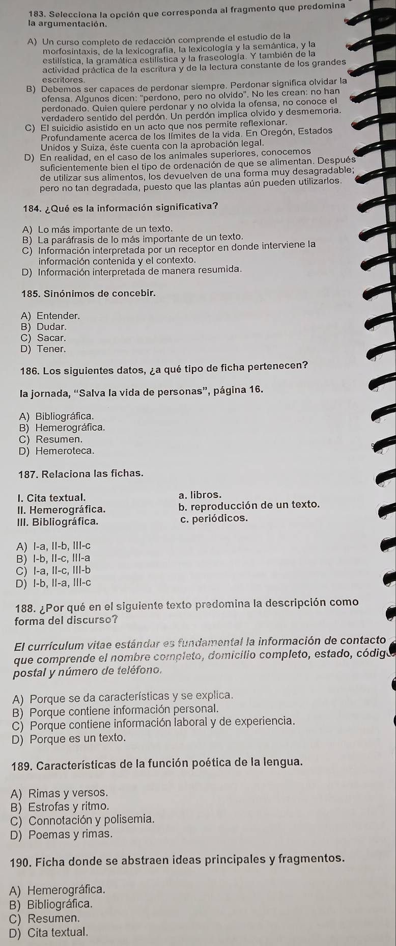 Selecciona la opción que corresponda al fragmento que predomina
la argumentación.
A) Un curso completo de redacción comprende el estudio de la
morfosintaxis, de la lexicografía, la lexicología y la semántica, y la
estilística, la gramática estilística y la fraseología. Y también de la
actividad práctica de la escritura y de la lectura constante de los grandes
escritores
B) Debemos ser capaces de perdonar siempre. Perdonar significa olvidar la
ofensa. Algunos dicen: “perdono, pero no olvido”. No les crean: no han
perdonado. Quien quiere perdonar y no olvida la ofensa, no conoce el
verdadero sentido del perdón. Un perdón implica olvido y desmemoria.
C) EI suicidio asistido en un acto que nos permite reflexionar.
Profundamente acerca de los límites de la vida. En Oregón, Estados
Unidos y Suiza, éste cuenta con la aprobación legal.
D) En realidad, en el caso de los animales superiores, conocemos
suficientemente bien el tipo de ordenación de que se alimentan. Después
de utilizar sus alimentos, los devuelven de una forma muy desagradable;
pero no tan degradada, puesto que las plantas aún pueden utilizarlos.
184. ¿Qué es la información significativa?
A) Lo más importante de un texto.
B) La paráfrasis de lo más importante de un texto.
C) Información interpretada por un receptor en donde interviene la
información contenida y el contexto.
D) Información interpretada de manera resumida.
185. Sinónimos de concebir.
A) Entender.
B) Dudar.
C) Sacar.
D) Tener
186. Los siguientes datos, ¿a qué tipo de ficha pertenecen?
la jornada, “Salva la vida de personas”, página 16.
A) Bibliográfica.
B) Hemerográfica.
C) Resumen.
D) Hemeroteca.
187. Relaciona las fichas.
I. Cita textual. a. libros.
II. Hemerográfica. b. reproducción de un texto.
III. Bibliográfica. c. periódicos.
A) I-a, II-b, III-c
B) I-b, II-c, III-a
C) I-a, II-c, III-b
D) I-b, II-a, III-c
188. ¿Por qué en el siguiente texto predomina la descripción como
forma del discurso?
El currículum vitae estándar es fundamental la información de contacto
que comprende el nombre completo, domicilio completo, estado, código
postal y número de teléfono.
A) Porque se da características y se explica.
B) Porque contiene información personal.
C) Porque contiene información laboral y de experiencia.
D) Porque es un texto.
189. Características de la función poética de la lengua.
A) Rimas y versos.
B) Estrofas y ritmo.
C) Connotación y polisemia.
D) Poemas y rimas.
190. Ficha donde se abstraen ideas principales y fragmentos.
A) Hemerográfica.
B) Bibliográfica.
C) Resumen.
D) Cita textual.