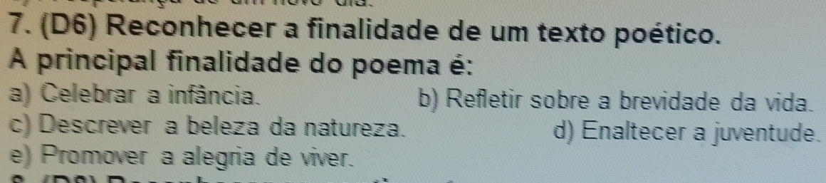 (D6) Reconhecer a finalidade de um texto poético.
A principal finalidade do poema é:
a) Celebrar a infância. b) Refletir sobre a brevidade da vida.
c) Descrever a beleza da natureza. d) Enaltecer a juventude.
e) Promover a alegria de viver.