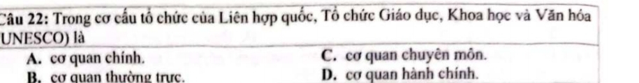 Trong cơ cấu tổ chức của Liên hợp quốc, Tổ chức Giáo dục, Khoa học và Văn hóa
UNESCO) là
A. cơ quan chính. C. cơ quan chuyên môn.
B. cơ quan thường trực. D. cơ quan hành chính.