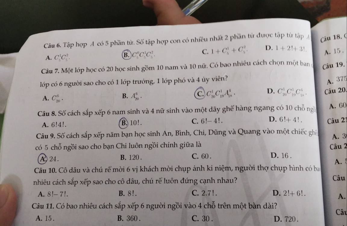 Tập hợp A có 5 phần tử. Số tập hợp con có nhiều nhất 2 phần tử được tập từ tập Á Câu 18. (
A. C_5^1C_5^2.
B. C_5^0C_5^1C_5^2.
C. 1+C_5^1+C_5^2. D. 1+2!+3!.
A. 15 .
Câu 7. Một lớp học có 20 học sinh gồm 10 nam và 10 nữ. Có bao nhiêu cách chọn một ban đ Câu 19.
lớp có 6 người sao cho có 1 lớp trưởng, 1 lớp phó và 4 ủy viên?
A. 375
B.
A. C_(20)^6. A_(20)^6.
C C_(20)^1C_(19)^1A_(18)^4. D. C_(20)^1C_(19)^1C_(18)^4. Câu 20,
Câu 8. Số cách sắp xếp 6 nam sinh và 4 nữ sinh vào một dãy ghế hàng ngang có 10 chỗ ng A. 60
A. 6!4!. B.  10! . C. 6!-4! D. 6!+4!. Câu 27
Câu 9. Số cách sắp xếp năm bạn học sinh An, Bình, Chi, Dũng và Quang vào một chiếc ghiế
A. 3
có 5 chỗ ngồi sao cho bạn Chi luôn ngồi chính giữa là  Câu 2
D. 16 .
A , 24 . B. 120 . C. 60 . A. 5
Câu 10. Cô dâu và chú rể mời 6 vị khách mời chụp ảnh kỉ niệm, người thợ chụp hình có bao
nhiêu cách sắp xếp sao cho cô dâu, chú rể luôn đứng cạnh nhau?
Câu
A. 8!- 7!. B. 8!. C. 2.7!. D. 2!+6!.
A.
Câu 11. Có bao nhiêu cách sắp xếp 6 người ngồi vào 4 chỗ trên một bàn dài?
Câu
A. 15 . B. 360 . C. 30 . D. 720 .