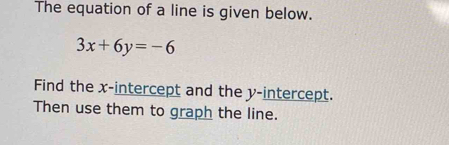 The equation of a line is given below.
3x+6y=-6
Find the x-intercept and the y-intercept. 
Then use them to graph the line.