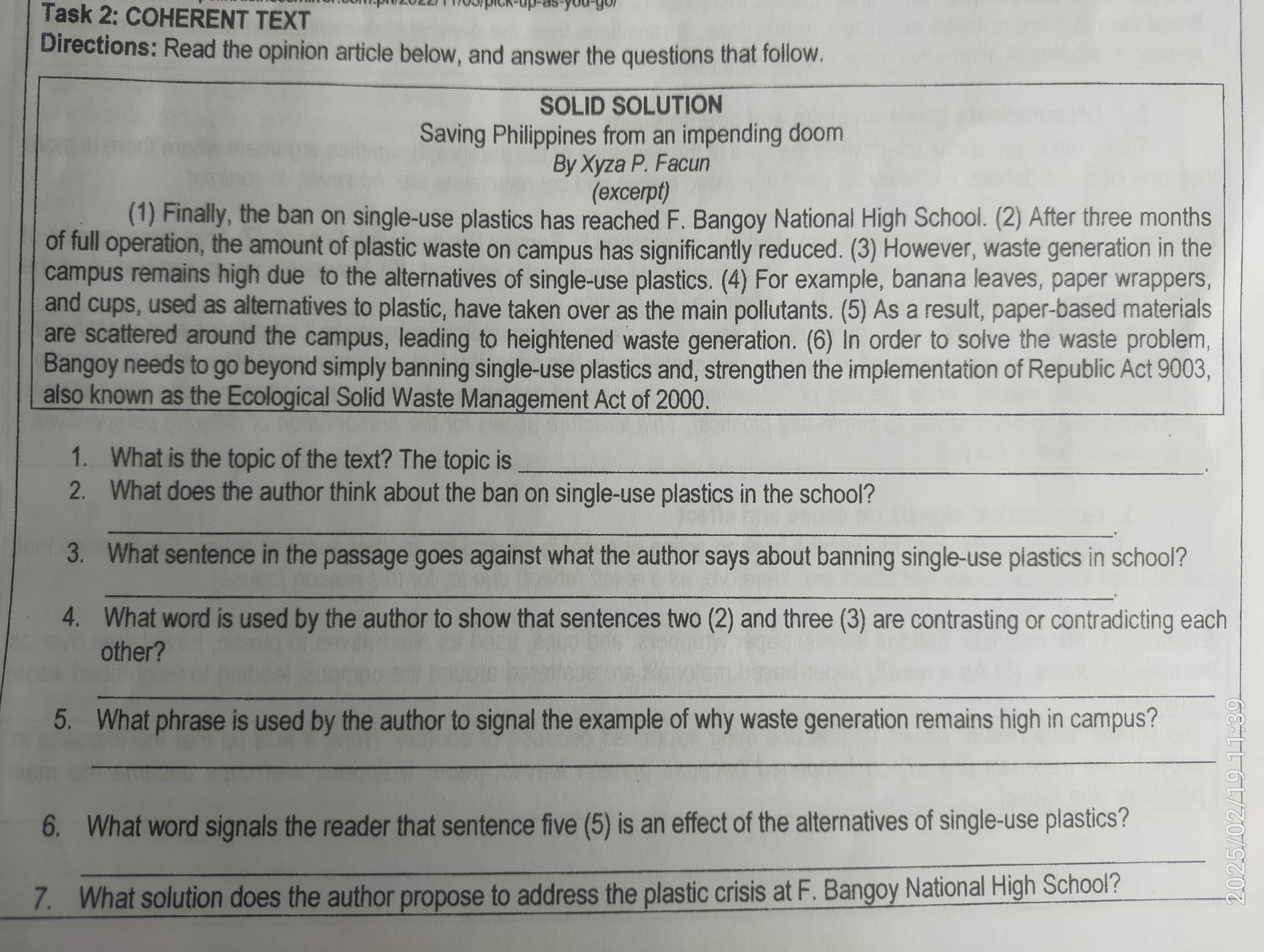 Task 2: COHERENT TEXT 
Directions: Read the opinion article below, and answer the questions that follow. 
SOLID SOLUTION 
Saving Philippines from an impending doom 
By Xyza P. Facun 
(excerpt) 
(1) Finally, the ban on single-use plastics has reached F. Bangoy National High School. (2) After three months
of full operation, the amount of plastic waste on campus has significantly reduced. (3) However, waste generation in the 
campus remains high due to the alternatives of single-use plastics. (4) For example, banana leaves, paper wrappers, 
and cups, used as alternatives to plastic, have taken over as the main pollutants. (5) As a result, paper-based materials 
are scattered around the campus, leading to heightened waste generation. (6) In order to solve the waste problem, 
Bangoy needs to go beyond simply banning single-use plastics and, strengthen the implementation of Republic Act 9003, 
also known as the Ecological Solid Waste Management Act of 2000. 
1. What is the topic of the text? The topic is _， 
2. What does the author think about the ban on single-use plastics in the school? 
_ 
3. What sentence in the passage goes against what the author says about banning single-use plastics in school? 
_ 
. 
4. What word is used by the author to show that sentences two (2) and three (3) are contrasting or contradicting each 
other? 
_ 
5. What phrase is used by the author to signal the example of why waste generation remains high in campus? 
_ 
6. What word signals the reader that sentence five (5) is an effect of the alternatives of single-use plastics? 
_ 
7. What solution does the author propose to address the plastic crisis at F. Bangoy National High School?