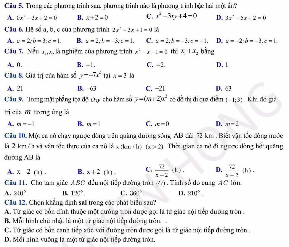 Trong các phương trình sau, phương trình nào là phương trình bậc hai một ẩn?
C. x^2-3xy+4=0
A. 0x^2-3x+2=0 B. x+2=0 D. 3x^2-5x+2=0
Câu 6. Hệ số a, b, c của phương trình 2x^2-3x+1=0 là
A. a=2;b=3;c=1. B. a=2;b=-3;c=1. C. a=2;b=-3;c=-1. D. a=-2;b=-3;c=1.
Câu 7. Nếu x_1,x_2 là nghiệm của phương trình x^2-x-1=0 thì x_1+x_2 bằng
A. 0. B. −1. C. −2. D. l
Câu 8. Giá trị của hàm số y=-7x^2 tại x=3 là
A. 21 B. −63 C. −21 D. 63
Câu 9. Trong mặt phẳng tọa độ Oxy cho hàm số y=(m+2)x^2 có đồ thị đi qua điểm (-1;3). Khi đó giá
trị của M tương ứng là
B.
A. m=-1 m=1 C. m=0 D. m=2
Câu 10. Một ca nô chạy ngược dòng trên quãng đường sông AB dài 72 km . Biết vận tốc dòng nước
là 2 km /h và vận tốc thực của ca nô là x (km / h) (x>2). Thời gian ca nô đi ngược dòng hết quãng
đường AB là
D.
A. x-2 (h ) . B. x+2 ( h ) . C.  72/x+2 (h)  72/x-2 (h).
Câu 11. Cho tam giác ABC đều nội tiếp đường tròn (O) . Tính số đo cung AC lớn.
A. 240°. B. 120°. C. 360°. D. 210°.
Câu 12. Chọn khăng định sai trong các phát biểu sau?
A. Tứ giác có bốn đinh thuộc một đường tròn được gọi là tứ giác nội tiếp đường tròn .
B. Mỗi hình chữ nhật là một tứ giác nội tiếp đường tròn. .
C. Tứ giác có bốn cạnh tiếp xúc với đường tròn được gọi là tứ giác nội tiếp đường tròn .
D. Mỗi hình vuông là một tứ giác nội tiếp đường tròn.