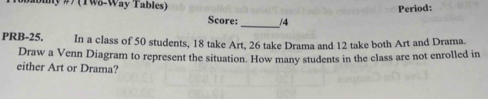 #(TW-Way Tables) 
Period: 
Score: _/4 
PRB-25. In a class of 50 students, 18 take Art, 26 take Drama and 12 take both Art and Drama. 
Draw a Venn Diagram to represent the situation. How many students in the class are not enrolled in 
either Art or Drama?