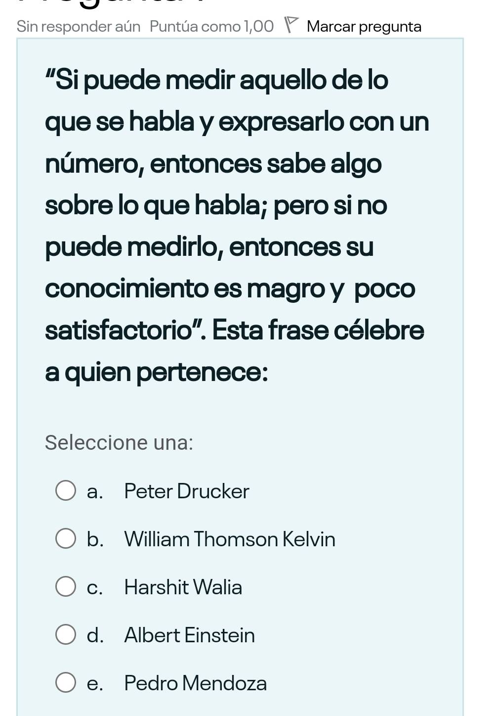 Sin responder aún Puntúa como 1,00 Marcar pregunta
“Si puede medir aquello de lo
que se habla y expresarlo con un
número, entonces sabe algo
sobre lo que habla; pero si no
puede medirlo, entonces su
conocimiento es magro y poco
satisfactorio'. Esta frase célebre
a quien pertenece:
Seleccione una:
a. Peter Drucker
b. William Thomson Kelvin
c. Harshit Walia
d. Albert Einstein
e. Pedro Mendoza