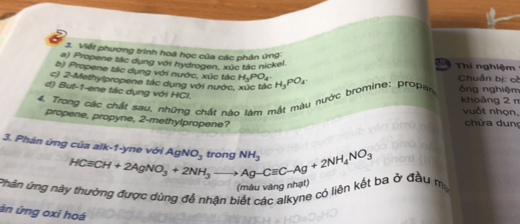 Viết phương trình hoá học của các phản ứng: 
a) Propene tác dụng với hydrogen, xúc tác nickel. 
Thí nghiệm 
b) Propene tác dụng với nước, xúc tác H_3PO_4. 
c) 2 -Methylpropene tác dụng với nước, xúc tác H_3PO_4. 
Chuẩn bị: c 
d) But -1 -ene tác dụng với HCl. 
4. Trong các chất sau, những chất nào làm mắt màu nước bromine: propan ống nghiệm 
khoảng 2 m
vuốt nhọn, 
propene, propyne, 2 -methylpropene? 
chứa dung 
3. Phản ứng của alk-1-yne với HCequiv CH+2AgNO_3+2NH_3to Ag-Cequiv C-Ag+2NH_4NO_3 AgNO_3 NH_3
(màu vàng nhạt) 
ứnăn ứng này thường được dùng đề nhận biết các alkyne có liên kết ba ở đầu mạ 
án ứng oxi hoá