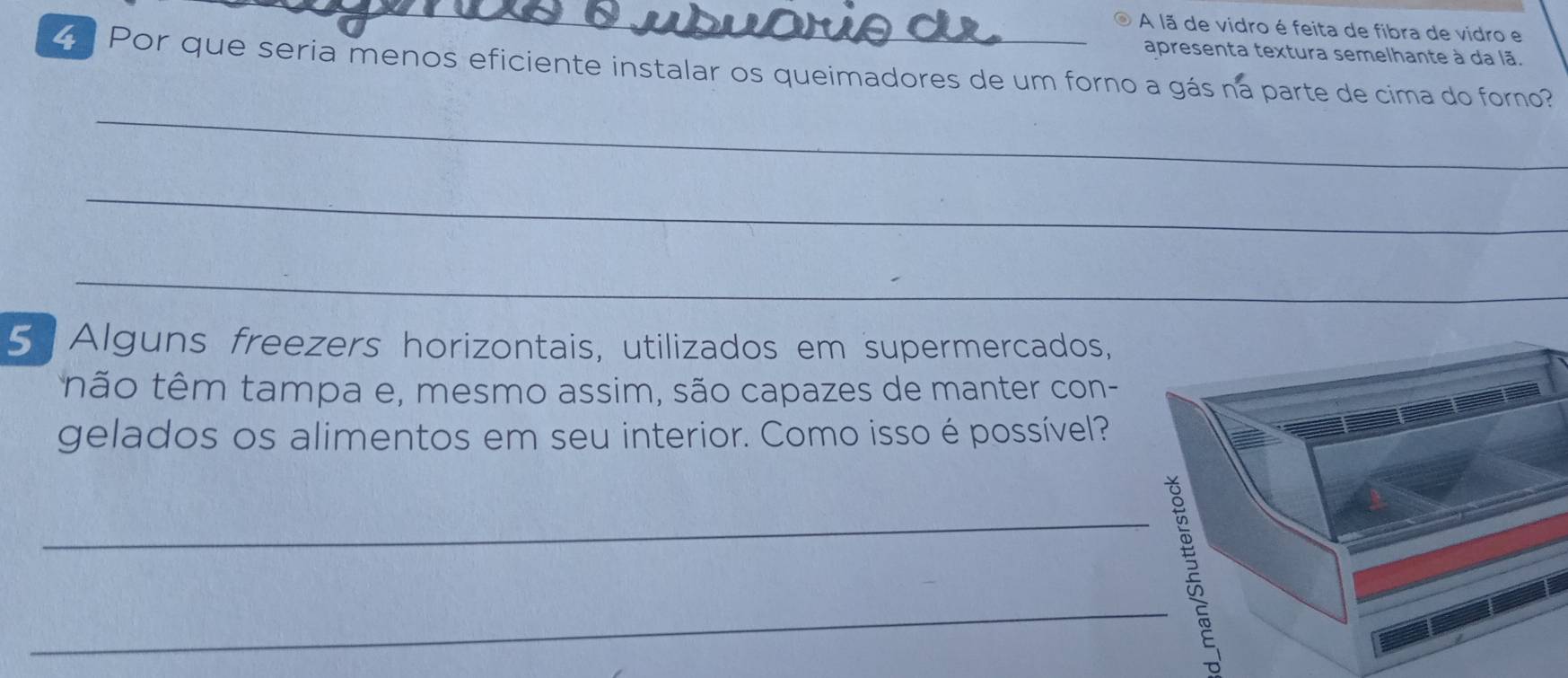 A lã de vidro é feita de fibra de vidro e 
apresenta textura semelhante à da lã. 
Por que seria menos eficiente instalar os queimadores de um forno a gás ná parte de cima do forno? 
_ 
_ 
_ 
5 Alguns freezers horizontais, utilizados em supermercados, 
não têm tampa e, mesmo assim, são capazes de manter con- 
gelados os alimentos em seu interior. Como isso é possível? 
_ 
_