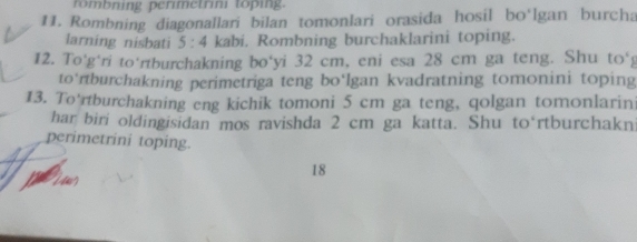 rmbning perimetrini toping. 
11. Rombning diagonallari bilan tomonlari orasida hosil bo'lgan burcha 
larning nisbati 5:4 kabi. Rombning burchaklarini toping. 
12. To'g'ri to‘rtburchakning bo‘yi 32 cm, eni esa 28 cm ga teng. Shu to°
to’rtburchakning perimetriga teng bo‘lgan kvadratning tomonini toping 
13. To'rtburchakning eng kichik tomoni 5 cm ga teng, qolgan tomonlarin 
har biri oldingisidan mos ravishda 2 cm ga katta. Shu to rtburchakn 
perimetrini toping. 
18