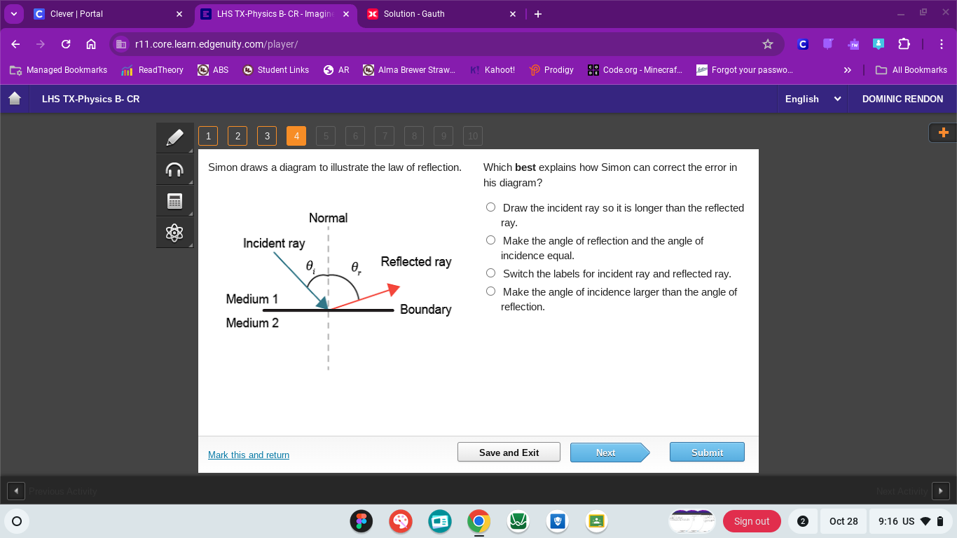 Clever | Portal LHS TX-Physics B- CR - Imagin Solution - Gauth
r11.core.learn.edgenuity.com/player/
Managed Bookmarks ReadTheory ABS Student Links AR Alma Brewer Straw.. Kahoot! Prodigy Code.org - Minecraf.. Forgot your passwo... All Bookmarks
LHS TX-Physics B- CR English DOMINIC RENDON
1 2 3 4
Simon draws a diagram to illustrate the law of reflection. Which best explains how Simon can correct the error in
his diagram?
Draw the incident ray so it is longer than the reflected
ray.
Make the angle of reflection and the angle of
incidence equal.
Switch the labels for incident ray and reflected ray.
Make the angle of incidence larger than the angle of
reflection.
Mark this and return Save and Exit Next Submit
Next Activ
Sign out Oct 28 9:16 US